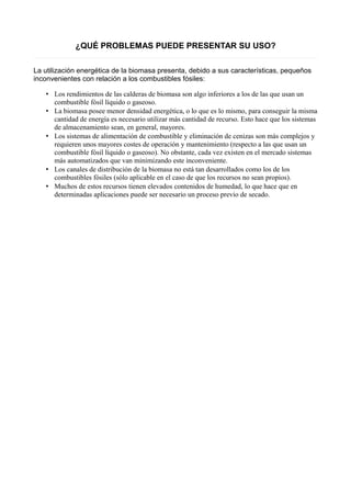 ¿QUÉ PROBLEMAS PUEDE PRESENTAR SU USO? 
La utilización energética de la biomasa presenta, debido a sus características, pequeños 
inconvenientes con relación a los combustibles fósiles: 
• Los rendimientos de las calderas de biomasa son algo inferiores a los de las que usan un 
combustible fósil líquido o gaseoso. 
• La biomasa posee menor densidad energética, o lo que es lo mismo, para conseguir la misma 
cantidad de energía es necesario utilizar más cantidad de recurso. Esto hace que los sistemas 
de almacenamiento sean, en general, mayores. 
• Los sistemas de alimentación de combustible y eliminación de cenizas son más complejos y 
requieren unos mayores costes de operación y mantenimiento (respecto a las que usan un 
combustible fósil líquido o gaseoso). No obstante, cada vez existen en el mercado sistemas 
más automatizados que van minimizando este inconveniente. 
• Los canales de distribución de la biomasa no está tan desarrollados como los de los 
combustibles fósiles (sólo aplicable en el caso de que los recursos no sean propios). 
• Muchos de estos recursos tienen elevados contenidos de humedad, lo que hace que en 
determinadas aplicaciones puede ser necesario un proceso previo de secado. 
 