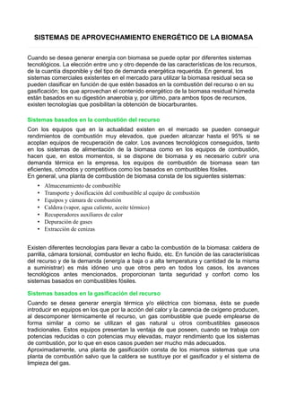 SISTEMAS DE APROVECHAMIENTO ENERGÉTICO DE LA BIOMASA 
Cuando se desea generar energía con biomasa se puede optar por diferentes sistemas 
tecnológicos. La elección entre uno y otro depende de las características de los recursos, 
de la cuantía disponible y del tipo de demanda energética requerida. En general, los 
sistemas comerciales existentes en el mercado para utilizar la biomasa residual seca se 
pueden clasificar en función de que estén basados en la combustión del recurso o en su 
gasificación; los que aprovechan el contenido energético de la biomasa residual húmeda 
están basados en su digestión anaerobia y, por último, para ambos tipos de recursos, 
existen tecnologías que posibilitan la obtención de biocarburantes. 
Sistemas basados en la combustión del recurso 
Con los equipos que en la actualidad existen en el mercado se pueden conseguir 
rendimientos de combustión muy elevados, que pueden alcanzar hasta el 95% si se 
acoplan equipos de recuperación de calor. Los avances tecnológicos conseguidos, tanto 
en los sistemas de alimentación de la biomasa como en los equipos de combustión, 
hacen que, en estos momentos, si se dispone de biomasa y es necesario cubrir una 
demanda térmica en la empresa, los equipos de combustión de biomasa sean tan 
eficientes, cómodos y competitivos como los basados en combustibles fósiles. 
En general, una planta de combustión de biomasa consta de los siguientes sistemas: 
• Almacenamiento de combustible 
• Transporte y dosificación del combustible al equipo de combustión 
• Equipos y cámara de combustión 
• Caldera (vapor, agua caliente, aceite térmico) 
• Recuperadores auxiliares de calor 
• Depuración de gases 
• Extracción de cenizas 
Existen diferentes tecnologías para llevar a cabo la combustión de la biomasa: caldera de 
parrilla, cámara torsional, combustor en lecho fluido, etc. En función de las características 
del recurso y de la demanda (energía a baja o a alta temperatura y cantidad de la misma 
a suministrar) es más idóneo uno que otros pero en todos los casos, los avances 
tecnológicos antes mencionados, proporcionan tanta seguridad y confort como los 
sistemas basados en combustibles fósiles. 
Sistemas basados en la gasificación del recurso 
Cuando se desea generar energía térmica y/o eléctrica con biomasa, ésta se puede 
introducir en equipos en los que por la acción del calor y la carencia de oxígeno producen, 
al descomponer térmicamente el recurso, un gas combustible que puede emplearse de 
forma similar a como se utilizan el gas natural u otros combustibles gaseosos 
tradicionales. Estos equipos presentan la ventaja de que poseen, cuando se trabaja con 
potencias reducidas o con potencias muy elevadas, mayor rendimiento que los sistemas 
de combustión, por lo que en esos casos pueden ser mucho más adecuados. 
Aproximadamente, una planta de gasificación consta de los mismos sistemas que una 
planta de combustión salvo que la caldera se sustituye por el gasificador y el sistema de 
limpieza del gas. 
 