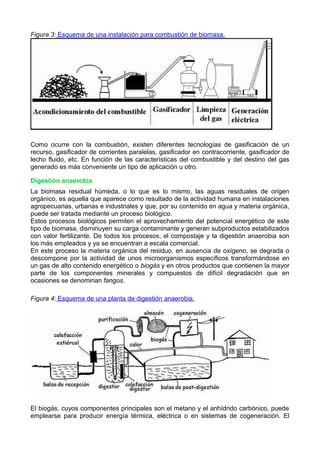 Figura 3: Esquema de una instalación para combustión de biomasa. 
Como ocurre con la combustión, existen diferentes tecnologías de gasificación de un 
recurso, gasificador de corrientes paralelas, gasificador en contracorriente, gasificador de 
lecho fluido, etc. En función de las características del combustible y del destino del gas 
generado es más conveniente un tipo de aplicación u otro. 
Digestión anaerobia 
La biomasa residual húmeda, o lo que es lo mismo, las aguas residuales de origen 
orgánico, es aquella que aparece como resultado de la actividad humana en instalaciones 
agropecuarias, urbanas e industriales y que, por su contenido en agua y materia orgánica, 
puede ser tratada mediante un proceso biológico. 
Estos procesos biológicos permiten el aprovechamiento del potencial energético de este 
tipo de biomasa, disminuyen su carga contaminante y generan subproductos estabilizados 
con valor fertilizante. De todos los procesos, el compostaje y la digestión anaerobia son 
los más empleados y ya se encuentran a escala comercial. 
En este proceso la materia orgánica del residuo, en ausencia de oxígeno, se degrada o 
descompone por la actividad de unos microorganismos específicos transformándose en 
un gas de alto contenido energético o biogás y en otros productos que contienen la mayor 
parte de los componentes minerales y compuestos de difícil degradación que en 
ocasiones se denominan fangos. 
Figura 4: Esquema de una planta de digestión anaerobia. 
El biogás, cuyos componentes principales son el metano y el anhídrido carbónico, puede 
emplearse para producir energía térmica, eléctrica o en sistemas de cogeneración. El 
 