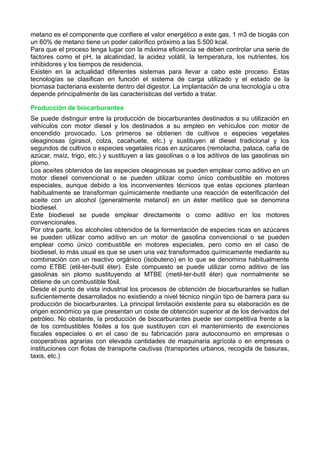 metano es el componente que confiere el valor energético a este gas, 1 m3 de biogás con 
un 60% de metano tiene un poder calorífico próximo a las 5.500 kcal. 
Para que el proceso tenga lugar con la máxima eficiencia se deben controlar una serie de 
factores como el pH, la alcalinidad, la acidez volátil, la temperatura, los nutrientes, los 
inhibidores y los tiempos de residencia. 
Existen en la actualidad diferentes sistemas para llevar a cabo este proceso. Estas 
tecnologías se clasifican en función el sistema de carga utilizado y el estado de la 
biomasa bacteriana existente dentro del digestor. La implantación de una tecnología u otra 
depende principalmente de las características del vertido a tratar. 
Producción de biocarburantes 
Se puede distinguir entre la producción de biocarburantes destinados a su utilización en 
vehículos con motor diesel y los destinados a su empleo en vehículos con motor de 
encendido provocado. Los primeros se obtienen de cultivos o especies vegetales 
oleaginosas (girasol, colza, cacahuete, etc.) y sustituyen al diesel tradicional y los 
segundos de cultivos o especies vegetales ricas en azúcares (remolacha, pataca, caña de 
azúcar, maíz, trigo, etc.) y sustituyen a las gasolinas o a los aditivos de las gasolinas sin 
plomo. 
Los aceites obtenidos de las especies oleaginosas se pueden emplear como aditivo en un 
motor diesel convencional o se pueden utilizar como único combustible en motores 
especiales, aunque debido a los inconvenientes técnicos que estas opciones plantean 
habitualmente se transforman químicamente mediante una reacción de esterificación del 
aceite con un alcohol (generalmente metanol) en un éster metílico que se denomina 
biodiesel. 
Este biodiesel se puede emplear directamente o como aditivo en los motores 
convencionales. 
Por otra parte, los alcoholes obtenidos de la fermentación de especies ricas en azúcares 
se pueden utilizar como aditivo en un motor de gasolina convencional o se pueden 
emplear como único combustible en motores especiales, pero como en el caso de 
biodiesel, lo más usual es que se usen una vez transformados químicamente mediante su 
combinación con un reactivo orgánico (isobuteno) en lo que se denomina habitualmente 
como ETBE (etil-ter-butil éter). Este compuesto se puede utilizar como aditivo de las 
gasolinas sin plomo sustituyendo al MTBE (metil-ter-butil éter) que normalmente se 
obtiene de un combustible fósil. 
Desde el punto de vista industrial los procesos de obtención de biocarburantes se hallan 
suficientemente desarrollados no existiendo a nivel técnico ningún tipo de barrera para su 
producción de biocarburantes. La principal limitación existente para su elaboración es de 
origen económico ya que presentan un coste de obtención superior al de los derivados del 
petróleo. No obstante, la producción de biocarburantes puede ser competitiva frente a la 
de los combustibles fósiles a los que sustituyen con el mantenimiento de exenciones 
fiscales especiales o en el caso de su fabricación para autoconsumo en empresas o 
cooperativas agrarias con elevada cantidades de maquinaria agrícola o en empresas o 
instituciones con flotas de transporte cautivas (transportes urbanos, recogida de basuras, 
taxis, etc.) 
 