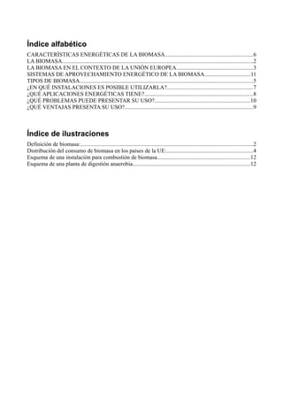 Índice alfabético 
CARACTERÍSTICAS ENERGÉTICAS DE LA BIOMASA.............................................................6 
LA BIOMASA......................................................................................................................................2 
LA BIOMASA EN EL CONTEXTO DE LA UNIÓN EUROPEA.....................................................3 
SISTEMAS DE APROVECHAMIENTO ENERGÉTICO DE LA BIOMASA................................11 
TIPOS DE BIOMASA.........................................................................................................................5 
¿EN QUÉ INSTALACIONES ES POSIBLE UTILIZARLA?............................................................7 
¿QUÉ APLICACIONES ENERGÉTICAS TIENE?............................................................................8 
¿QUÉ PROBLEMAS PUEDE PRESENTAR SU USO?...................................................................10 
¿QUÉ VENTAJAS PRESENTA SU USO?..........................................................................................9 
Índice de ilustraciones 
Definición de biomasa:.........................................................................................................................2 
Distribución del consumo de biomasa en los países de la UE:............................................................4 
Esquema de una instalación para combustión de biomasa.................................................................12 
Esquema de una planta de digestión anaerobia..................................................................................12 
