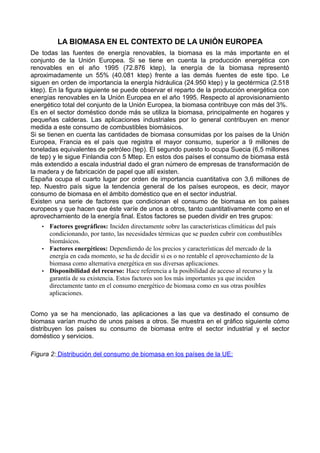 LA BIOMASA EN EL CONTEXTO DE LA UNIÓN EUROPEA 
De todas las fuentes de energía renovables, la biomasa es la más importante en el 
conjunto de la Unión Europea. Si se tiene en cuenta la producción energética con 
renovables en el año 1995 (72.876 ktep), la energía de la biomasa representó 
aproximadamente un 55% (40.081 ktep) frente a las demás fuentes de este tipo. Le 
siguen en orden de importancia la energía hidráulica (24.950 ktep) y la geotérmica (2.518 
ktep). En la figura siguiente se puede observar el reparto de la producción energética con 
energías renovables en la Unión Europea en el año 1995. Respecto al aprovisionamiento 
energético total del conjunto de la Unión Europea, la biomasa contribuye con más del 3%. 
Es en el sector doméstico donde más se utiliza la biomasa, principalmente en hogares y 
pequeñas calderas. Las aplicaciones industriales por lo general contribuyen en menor 
medida a este consumo de combustibles biomásicos. 
Si se tienen en cuenta las cantidades de biomasa consumidas por los países de la Unión 
Europea, Francia es el país que registra el mayor consumo, superior a 9 millones de 
toneladas equivalentes de petróleo (tep). El segundo puesto lo ocupa Suecia (6,5 millones 
de tep) y le sigue Finlandia con 5 Mtep. En estos dos países el consumo de biomasa está 
más extendido a escala industrial dado el gran número de empresas de transformación de 
la madera y de fabricación de papel que allí existen. 
España ocupa el cuarto lugar por orden de importancia cuantitativa con 3,6 millones de 
tep. Nuestro país sigue la tendencia general de los países europeos, es decir, mayor 
consumo de biomasa en el ámbito doméstico que en el sector industrial. 
Existen una serie de factores que condicionan el consumo de biomasa en los países 
europeos y que hacen que éste varíe de unos a otros, tanto cuantitativamente como en el 
aprovechamiento de la energía final. Estos factores se pueden dividir en tres grupos: 
• Factores geográficos: Inciden directamente sobre las características climáticas del país 
condicionando, por tanto, las necesidades térmicas que se pueden cubrir con combustibles 
biomásicos. 
• Factores energéticos: Dependiendo de los precios y características del mercado de la 
energía en cada momento, se ha de decidir si es o no rentable el aprovechamiento de la 
biomasa como alternativa energética en sus diversas aplicaciones. 
• Disponibilidad del recurso: Hace referencia a la posibilidad de acceso al recurso y la 
garantía de su existencia. Estos factores son los más importantes ya que inciden 
directamente tanto en el consumo energético de biomasa como en sus otras posibles 
aplicaciones. 
Como ya se ha mencionado, las aplicaciones a las que va destinado el consumo de 
biomasa varían mucho de unos países a otros. Se muestra en el gráfico siguiente cómo 
distribuyen los países su consumo de biomasa entre el sector industrial y el sector 
doméstico y servicios. 
Figura 2: Distribución del consumo de biomasa en los países de la UE: 
 