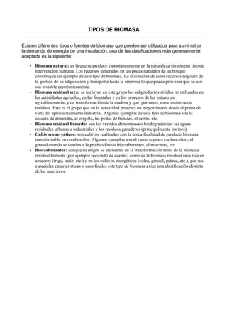 TIPOS DE BIOMASA 
Existen diferentes tipos o fuentes de biomasa que pueden ser utilizados para suministrar 
la demanda de energía de una instalación, una de las clasificaciones más generalmente 
aceptada es la siguiente: 
• Biomasa natural: es la que se produce espontáneamente en la naturaleza sin ningún tipo de 
intervención humana. Los recursos generados en las podas naturales de un bosque 
constituyen un ejemplo de este tipo de biomasa. La utilización de estos recursos requiere de 
la gestión de su adquisición y transporte hasta la empresa lo que puede provocar que su uso 
sea inviable económicamente. 
• Biomasa residual seca: se incluyen en este grupo los subproductos sólidos no utilizados en 
las actividades agrícolas, en las forestales y en los procesos de las industrias 
agroalimentarias y de transformación de la madera y que, por tanto, son considerados 
residuos. Este es el grupo que en la actualidad presenta un mayor interés desde el punto de 
vista del aprovechamiento industrial. Algunos ejemplos de este tipo de biomasa son la 
cáscara de almendra, el orujillo, las podas de frutales, el serrín, etc. 
• Biomasa residual húmeda: son los vertidos denominados biodegradables: las aguas 
residuales urbanas e industriales y los residuos ganaderos (principalmente purines). 
• Cultivos energéticos: son cultivos realizados con la única finalidad de producir biomasa 
transformable en combustible. Algunos ejemplos son el cardo (cynara cardunculus), el 
girasol cuando se destina a la producción de biocarburantes, el miscanto, etc. 
• Biocarburantes: aunque su origen se encuentra en la transformación tanto de la biomasa 
residual húmeda (por ejemplo reciclado de aceites) como de la biomasa residual seca rica en 
azúcares (trigo, maíz, etc.) o en los cultivos energéticos (colza, girasol, pataca, etc.), por sus 
especiales características y usos finales este tipo de biomasa exige una clasificación distinta 
de las anteriores. 
 
