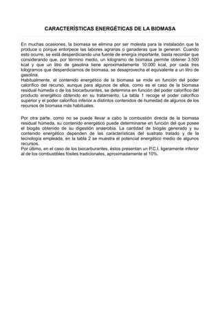 CARACTERÍSTICAS ENERGÉTICAS DE LA BIOMASA 
En muchas ocasiones, la biomasa se elimina por ser molesta para la instalación que la 
produce o porque entorpece las labores agrarias o ganaderas que la generan. Cuando 
esto ocurre, se está desperdiciando una fuente de energía importante, basta recordar que 
considerando que, por término medio, un kilogramo de biomasa permite obtener 3.500 
kcal y que un litro de gasolina tiene aproximadamente 10.000 kcal, por cada tres 
kilogramos que desperdiciamos de biomasa, se desaprovecha el equivalente a un litro de 
gasolina. 
Habitualmente, el contenido energético de la biomasa se mide en función del poder 
calorífico del recurso, aunque para algunos de ellos, como es el caso de la biomasa 
residual húmeda o de los biocarburantes, se determina en función del poder calorífico del 
producto energético obtenido en su tratamiento. La tabla 1 recoge el poder calorífico 
superior y el poder calorífico inferior a distintos contenidos de humedad de algunos de los 
recursos de biomasa más habituales. 
Por otra parte, como no se puede llevar a cabo la combustión directa de la biomasa 
residual húmeda, su contenido energético puede determinarse en función del que posee 
el biogás obtenido de su digestión anaerobia. La cantidad de biogás generado y su 
contenido energético dependen de las características del sustrato tratado y de la 
tecnología empleada, en la tabla 2 se muestra el potencial energético medio de algunos 
recursos. 
Por último, en el caso de los biocarburantes, éstos presentan un P.C.I. ligeramente inferior 
al de los combustibles fósiles tradicionales, aproximadamente el 10%. 
 