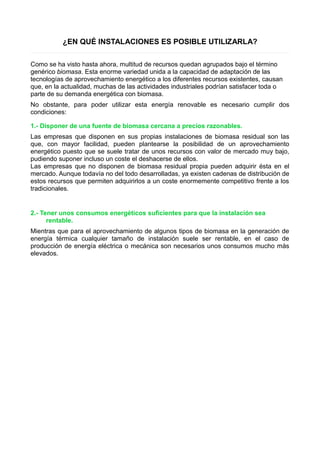 ¿EN QUÉ INSTALACIONES ES POSIBLE UTILIZARLA? 
Como se ha visto hasta ahora, multitud de recursos quedan agrupados bajo el término 
genérico biomasa. Esta enorme variedad unida a la capacidad de adaptación de las 
tecnologías de aprovechamiento energético a los diferentes recursos existentes, causan 
que, en la actualidad, muchas de las actividades industriales podrían satisfacer toda o 
parte de su demanda energética con biomasa. 
No obstante, para poder utilizar esta energía renovable es necesario cumplir dos 
condiciones: 
1.- Disponer de una fuente de biomasa cercana a precios razonables. 
Las empresas que disponen en sus propias instalaciones de biomasa residual son las 
que, con mayor facilidad, pueden plantearse la posibilidad de un aprovechamiento 
energético puesto que se suele tratar de unos recursos con valor de mercado muy bajo, 
pudiendo suponer incluso un coste el deshacerse de ellos. 
Las empresas que no disponen de biomasa residual propia pueden adquirir ésta en el 
mercado. Aunque todavía no del todo desarrolladas, ya existen cadenas de distribución de 
estos recursos que permiten adquirirlos a un coste enormemente competitivo frente a los 
tradicionales. 
2.- Tener unos consumos energéticos suficientes para que la instalación sea 
rentable. 
Mientras que para el aprovechamiento de algunos tipos de biomasa en la generación de 
energía térmica cualquier tamaño de instalación suele ser rentable, en el caso de 
producción de energía eléctrica o mecánica son necesarios unos consumos mucho más 
elevados. 
 