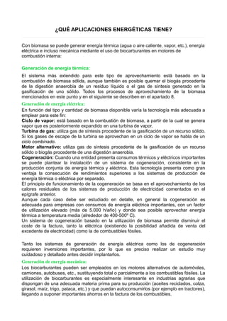 ¿QUÉ APLICACIONES ENERGÉTICAS TIENE? 
Con biomasa se puede generar energía térmica (agua o aire caliente, vapor, etc.), energía 
eléctrica e incluso mecánica mediante el uso de biocarburantes en motores de 
combustión interna: 
Generación de energía térmica: 
El sistema más extendido para este tipo de aprovechamiento está basado en la 
combustión de biomasa sólida, aunque también es posible quemar el biogás procedente 
de la digestión anaerobia de un residuo líquido o el gas de síntesis generado en la 
gasificación de uno sólido. Todos los procesos de aprovechamiento de la biomasa 
mencionados en este punto y en el siguiente se describen en el apartado 8. 
Generación de energía eléctrica: 
En función del tipo y cantidad de biomasa disponible varía la tecnología más adecuada a 
emplear para este fin: 
Ciclo de vapor: está basado en la combustión de biomasa, a partir de la cual se genera 
vapor que es posteriormente expandido en una turbina de vapor. 
Turbina de gas: utiliza gas de síntesis procedente de la gasificación de un recurso sólido. 
Si los gases de escape de la turbina se aprovechan en un ciclo de vapor se habla de un 
ciclo combinado. 
Motor alternativo: utiliza gas de síntesis procedente de la gasificación de un recurso 
sólido o biogás procedente de una digestión anaerobia. 
Cogeneración: Cuando una entidad presenta consumos térmicos y eléctricos importantes 
se puede plantear la instalación de un sistema de cogeneración, consistente en la 
producción conjunta de energía térmica y eléctrica. Esta tecnología presenta como gran 
ventaja la consecución de rendimientos superiores a los sistemas de producción de 
energía térmica o eléctrica por separado. 
El principio de funcionamiento de la cogeneración se basa en el aprovechamiento de los 
calores residuales de los sistemas de producción de electricidad comentados en el 
epígrafe anterior. 
Aunque cada caso debe ser estudiado en detalle, en general la cogeneración es 
adecuada para empresas con consumos de energía eléctrica importantes, con un factor 
de utilización elevado (más de 5.000 h/año) y donde sea posible aprovechar energía 
térmica a temperatura media (alrededor de 400-500º C). 
Un sistema de cogeneración basado en la utilización de biomasa permite disminuir el 
coste de la factura, tanto la eléctrica (existiendo la posibilidad añadida de venta del 
excedente de electricidad) como la de combustibles fósiles. 
Tanto los sistemas de generación de energía eléctrica como los de cogeneración 
requieren inversiones importantes, por lo que es preciso realizar un estudio muy 
cuidadoso y detallado antes decidir implantarlos. 
Generación de energía mecánica: 
Los biocarburantes pueden ser empleados en los motores alternativos de automóviles, 
camiones, autobuses, etc., sustituyendo total o parcialmente a los combustibles fósiles. La 
utilización de biocarburantes es especialmente interesante en industrias agrarias que 
dispongan de una adecuada materia prima para su producción (aceites reciclados, colza, 
girasol, maíz, trigo, pataca, etc.) y que puedan autoconsumirlos (por ejemplo en tractores), 
llegando a suponer importantes ahorros en la factura de los combustibles. 
 