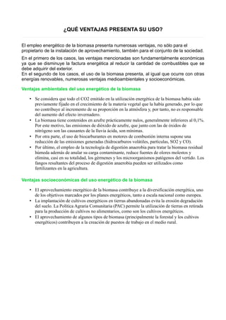 ¿QUÉ VENTAJAS PRESENTA SU USO? 
El empleo energético de la biomasa presenta numerosas ventajas, no sólo para el 
propietario de la instalación de aprovechamiento, también para el conjunto de la sociedad. 
En el primero de los casos, las ventajas mencionadas son fundamentalmente económicas 
ya que se disminuye la factura energética al reducir la cantidad de combustibles que se 
debe adquirir del exterior. 
En el segundo de los casos, el uso de la biomasa presenta, al igual que ocurre con otras 
energías renovables, numerosas ventajas medioambientales y socioeconómicas. 
Ventajas ambientales del uso energético de la biomasa 
• Se considera que todo el CO2 emitido en la utilización energética de la biomasa había sido 
previamente fijado en el crecimiento de la materia vegetal que la había generado, por lo que 
no contribuye al incremento de su proporción en la atmósfera y, por tanto, no es responsable 
del aumento del efecto invernadero. 
• La biomasa tiene contenidos en azufre prácticamente nulos, generalmente inferiores al 0,1%. 
Por este motivo, las emisiones de dióxido de azufre, que junto con las de óxidos de 
nitrógeno son las causantes de la lluvia ácida, son mínimas. 
• Por otra parte, el uso de biocarburantes en motores de combustión interna supone una 
reducción de las emisiones generadas (hidrocarburos volátiles, partículas, SO2 y CO). 
• Por último, el empleo de la tecnología de digestión anaerobia para tratar la biomasa residual 
húmeda además de anular su carga contaminante, reduce fuentes de olores molestos y 
elimina, casi en su totalidad, los gérmenes y los microorganismos patógenos del vertido. Los 
fangos resultantes del proceso de digestión anaerobia pueden ser utilizados como 
fertilizantes en la agricultura. 
Ventajas socioeconómicas del uso energético de la biomasa 
• El aprovechamiento energético de la biomasa contribuye a la diversificación energética, uno 
de los objetivos marcados por los planes energéticos, tanto a escala nacional como europea. 
• La implantación de cultivos energéticos en tierras abandonadas evita la erosión degradación 
del suelo. La Política Agraria Comunitaria (PAC) permite la utilización de tierras en retirada 
para la producción de cultivos no alimentarios, como son los cultivos energéticos. 
• El aprovechamiento de algunos tipos de biomasa (principalmente la forestal y los cultivos 
energéticos) contribuyen a la creación de puestos de trabajo en el medio rural. 
 