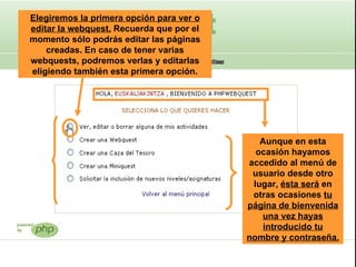 Elegiremos la primera opción para ver o editar la webquest.  Recuerda que por el momento sólo podrás editar las páginas creadas. En caso de tener varias webquests, podremos verlas y editarlas eligiendo también esta primera opción. Aunque en esta ocasión hayamos accedido al menú de usuario desde otro lugar,  ésta será  en otras ocasiones  tu página de bienvenida una vez hayas introducido tu nombre y contraseña.   