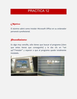 PRACTICA 12
Objetivo:
El alumno sabrá como instalar Microsoft Office en su ordenador
personal o profesional.
Procedimiento:
Es algo muy sencillo, sólo tienes que buscar el programa (claro
que antes tienes que conseguirlo) y le das clic en “set
up”/“instalar” y esperar a que el programa quede totalmente
instalado.