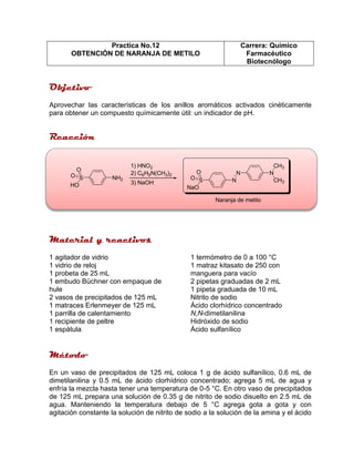 Practica No.12
OBTENCIÓN DE NARANJA DE METILO
Carrera: Químico
Farmacéutico
Biotecnólogo
Aprovechar las características de los anillos aromáticos activados cinéticamente
para obtener un compuesto químicamente útil: un indicador de pH.
S
O
O
HO
NH2
1) HNO2
2) C6H5N(CH3)2
3) NaOH S
O
O
NaO
N
N N
CH3
CH3
Naranja de metilo
1 agitador de vidrio
1 vidrio de reloj
1 probeta de 25 mL
1 embudo Büchner con empaque de
hule
2 vasos de precipitados de 125 mL
1 matraces Erlenmeyer de 125 mL
1 parrilla de calentamiento
1 recipiente de peltre
1 espátula
1 termómetro de 0 a 100 °C
1 matraz kitasato de 250 con
manguera para vacío
2 pipetas graduadas de 2 mL
1 pipeta graduada de 10 mL
Nitrito de sodio
Ácido clorhídrico concentrado
N,N-dimetilanilina
Hidróxido de sodio
Ácido sulfanílico
En un vaso de precipitados de 125 mL coloca 1 g de ácido sulfanílico, 0.6 mL de
dimetilanilina y 0.5 mL de ácido clorhídrico concentrado; agrega 5 mL de agua y
enfría la mezcla hasta tener una temperatura de 0-5 °C. En otro vaso de precipitados
de 125 mL prepara una solución de 0.35 g de nitrito de sodio disuelto en 2.5 mL de
agua. Manteniendo la temperatura debajo de 5 °C agrega gota a gota y con
agitación constante la solución de nitrito de sodio a la solución de la amina y el ácido
 