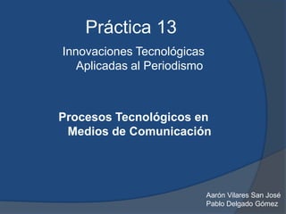 Práctica 13
Innovaciones Tecnológicas
   Aplicadas al Periodismo



Procesos Tecnológicos en
 Medios de Comunicación




                             Aarón Vilares San José
                             Pablo Delgado Gómez
 