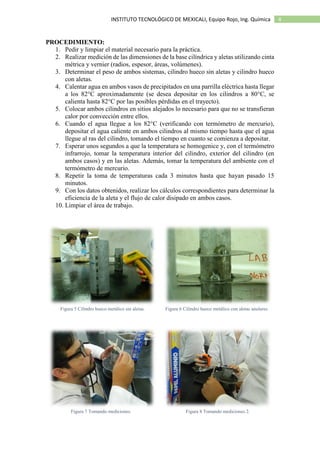 4INSTITUTO TECNOLÓGICO DE MEXICALI, Equipo Rojo, Ing. Química
PROCEDIMIENTO:
1. Pedir y limpiar el material necesario para la práctica.
2. Realizar medición de las dimensiones de la base cilíndrica y aletas utilizando cinta
métrica y vernier (radios, espesor, áreas, volúmenes).
3. Determinar el peso de ambos sistemas, cilindro hueco sin aletas y cilindro hueco
con aletas.
4. Calentar agua en ambos vasos de precipitados en una parrilla eléctrica hasta llegar
a los 82°C aproximadamente (se desea depositar en los cilindros a 80°C, se
calienta hasta 82°C por las posibles pérdidas en el trayecto).
5. Colocar ambos cilindros en sitios alejados lo necesario para que no se transfieran
calor por convección entre ellos.
6. Cuando el agua llegue a los 82°C (verificando con termómetro de mercurio),
depositar el agua caliente en ambos cilindros al mismo tiempo hasta que el agua
llegue al ras del cilindro, tomando el tiempo en cuanto se comienza a depositar.
7. Esperar unos segundos a que la temperatura se homogenice y, con el termómetro
infrarrojo, tomar la temperatura interior del cilindro, exterior del cilindro (en
ambos casos) y en las aletas. Además, tomar la temperatura del ambiente con el
termómetro de mercurio.
8. Repetir la toma de temperaturas cada 3 minutos hasta que hayan pasado 15
minutos.
9. Con los datos obtenidos, realizar los cálculos correspondientes para determinar la
eficiencia de la aleta y el flujo de calor disipado en ambos casos.
10. Limpiar el área de trabajo.
Figura 5 Cilindro hueco metálico sin aletas. Figura 6 Cilindro hueco metálico con aletas anulares.
Figura 7 Tomando mediciones. Figura 8 Tomando mediciones 2.
 