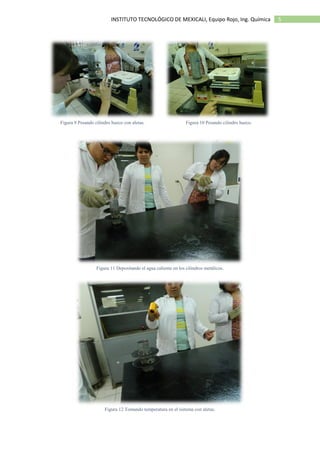 5INSTITUTO TECNOLÓGICO DE MEXICALI, Equipo Rojo, Ing. Química
Figura 9 Pesando cilindro hueco con aletas. Figura 10 Pesando cilindro hueco.
Figura 11 Depositando el agua caliente en los cilindros metálicos.
Figura 12 Tomando temperatura en el sistema con aletas.
 