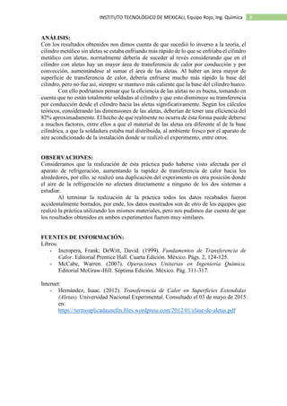 8INSTITUTO TECNOLÓGICO DE MEXICALI, Equipo Rojo, Ing. Química
ANÁLISIS:
Con los resultados obtenidos nos dimos cuenta de que sucedió lo inverso a la teoría, el
cilindro metálico sin aletas se estaba enfriando más rápido de lo que se enfriaba el cilindro
metálico con aletas, normalmente debería de suceder al revés considerando que en el
cilindro con aletas hay un mayor área de transferencia de calor por conducción y por
convección, aumentándose al sumar el área de las aletas. Al haber un área mayor de
superficie de transferencia de calor, debería enfriarse mucho más rápido la base del
cilindro, pero no fue así, siempre se mantuvo más caliente que la base del cilindro hueco.
Con ello podríamos pensar que la eficiencia de las aletas no es buena, tomando en
cuenta que no están totalmente soldadas al cilindro y que esto disminuye su transferencia
por conducción desde el cilindro hacia las aletas significativamente. Según los cálculos
teóricos, considerando las dimensiones de las aletas, deberían de tener una eficiencia del
82% aproximadamente. El hecho de que realmente no ocurra de ésta forma puede deberse
a muchos factores, entre ellos a que el material de las aletas era diferente al de la base
cilíndrica, a que la soldadura estaba mal distribuida, al ambiente fresco por el aparato de
aire acondicionado de la instalación donde se realizó el experimento, entre otros.
OBSERVACIONES:
Consideramos que la realización de ésta práctica pudo haberse visto afectada por el
aparato de refrigeración, aumentando la rapidez de transferencia de calor hacia los
alrededores, por ello, se realizó una duplicación del experimento en otra posición donde
el aire de la refrigeración no afectara directamente a ninguno de los dos sistemas a
estudiar.
Al terminar la realización de la práctica todos los datos recabados fueron
accidentalmente borrados, por ende, los datos mostrados son de otro de los equipos que
realizó la práctica utilizando los mismos materiales, pero nos pudimos dar cuenta de que
los resultados obtenidos en ambos experimentos fueron muy similares.
FUENTES DE INFORMACIÓN:
Libros:
- Incropera, Frank; DeWitt, David. (1999). Fundamentos de Transferencia de
Calor. Editorial Prentice Hall. Cuarta Edición. México. Págs. 2, 124-125.
- McCabe, Warren. (2007). Operaciones Unitarias en Ingeniería Química.
Editorial McGraw-Hill. Séptima Edición. México. Pág. 311-317.
Internet:
- Hernández, Isaac. (2012). Transferencia de Calor en Superficies Extendidas
(Aletas). Universidad Nacional Experimental. Consultado el 03 de mayo de 2015
en:
https://termoaplicadaunefm.files.wordpress.com/2012/01/clase-de-aletas.pdf
 