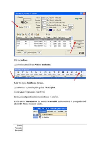 Clic Actualizar.

Accedemos al listado de Pedidos de clientes.




Salir del menú Pedidos de clientes.

Accedemos a la pantalla principal de Facturaplus.

SEGUNDO PEDIDO DE CLIENTES

Realizamos el pedido del mismo modo que el anterior.

En la opción Presupuestos del menú Facturación, seleccionamos el presupuesto del
cliente D. Alonso Ruiz con un clic.




   Juana
Palencia
Sarrión4
 