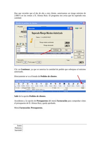 Hay que recordar que al dar de alta a este cliente, autorizamos un riesgo máximo de
2.000 € en las ventas a D. Alonso Ruíz. El programa nos avisa que ha superado esta
cantidad.




Clic en Continuar, ya que se autoriza la cantidad de pedido que sobrepasa al máximo
autorizado.

Directamente se va al listado de Pedidos de clientes.




Salir de la opción Pedidos de clientes.

Accedemos a la opción de Presupuestos del menú Facturación para comprobar cómo
el presupuesto de D. Alonso Ruiz, queda aprobado.

Menú Facturación /Presupuestos.




   Juana
Palencia
Sarrión8
 