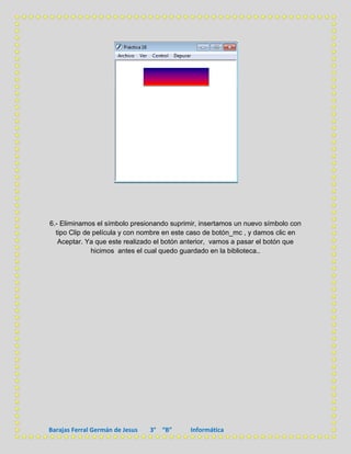 6.- Eliminamos el símbolo presionando suprimir, insertamos un nuevo símbolo con
  tipo Clip de película y con nombre en este caso de botón_mc , y damos clic en
   Aceptar. Ya que este realizado el botón anterior, vamos a pasar el botón que
              hicimos antes el cual quedo guardado en la biblioteca..




Barajas Ferral Germán de Jesus   3° “B”     Informática
 