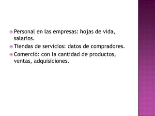Personal en las empresas: hojas de vida, salarios.Tiendas de servicios: datos de compradores.Comerció: con la cantidad de productos, ventas, adquisiciones. 