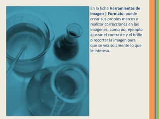 En la ficha Herramientas de
imagen | Formato, puede
crear sus propios marcos y
realizar correcciones en las
imágenes, como por ejemplo
ajustar el contraste y el brillo
o recortar la imagen para
que se vea solamente lo que
le interesa.
 