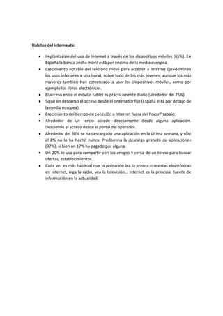 Hábitos del internauta:

       Implantación del uso de Internet a través de los dispositivos móviles (65%). En
       España la banda ancha móvil está por encima de la media europea.
       Crecimiento notable del teléfono móvil para acceder a internet (predominan
       los usos inferiores a una hora), sobre todo de los más jóvenes; aunque los más
       mayores también han comenzado a usar los dispositivos móviles, como por
       ejemplo los libros electrónicos.
       El acceso entre el móvil o tablet es prácticamente diario (alrededor del 75%)
       Sigue en descenso el acceso desde el ordenador fijo (España está por debajo de
       la media europea).
       Crecimiento del tiempo de conexión a Internet fuera del hogar/trabajo.
       Alrededor de un tercio accede directamente desde alguna aplicación.
       Desciende el acceso desde el portal del operador.
       Alrededor del 60% se ha descargado una aplicación en la última semana, y sólo
       el 8% no lo ha hecho nunca. Predomina la descarga gratuita de aplicaciones
       (97%), si bien un 17% ha pagado por alguna.
       Un 20% lo usa para compartir con los amigos y cerca de un tercio para buscar
       ofertas, establecimientos…
       Cada vez es más habitual que la población lea la prensa o revistas electrónicas
       en Internet, oiga la radio, vea la televisión… Internet es la principal fuente de
       información en la actualidad.
 