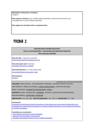 Dificultades y limitaciones a considerar:
. Ninguna

Otros aspectos a destacar: (p.e.: posible trabajo cooperativo, sistemas de tutorización, etc.)
. Está página tiene un gran trabajo cooperativo


Otras páginas de contenido similar o complementario:
.
.
.




    FICHA 2
                                   ESPACIOS WEB DE INTERÉS EDUCATIVO
                  FICHA DE CATALOGACIÓN Y EVALUACIÓN CON PROPUESTA DIDÁCTICA
                                            ©Pere Marquès-UAB/2001

Dirección URL ( + fecha de la consulta):
http://marcelo-dorfsman.blogspot.com.es/

Título del espacio web (+ idiomas):
Tecnología, educación y sociedad

Autores/Productores: (+ e-mail, ciudad, país)
Universidad Hebrea de Jerusalem, Israel

Patrocinadores:
No viene.

                                                           (subrayar uno o más de cada apartado)
TIPOLOGÍA: TIENDA VIRTUAL - TELEFORMACIÓN TUTORIZADA - MATERIAL DIDÁCTICO ON LINE -
WEB TEMÁTICO - PRENSA ELECTRÓNICA - WEB DE PRESENTACIÓN - CENTRO DE RECURSOS -
ÍNDICE / BUSCADOR - ENTORNO DE COMUNICACIÓN - PORTAL
PROPÓSITO: VENTA / DISTRIBUCIÓN - INFORMAR - INSTRUIR - COMUNICACIÓN INTERPERSONAL -
REALIZAR TRÁMITES - ENTRETENER / INTERESAR
LIBRE ACCESO: xSI      NO -///- INCLUYE PUBLICIDAD: xSI         NO -///- ACCESO WAP: SI          xNO

Presentación:
El propósito de este blog es proponer discusiones e intercambios acerca de avances y desarrollos en las
tecnologías de la información que impactan en nuestros modelos educativos y en los modos de interacción
en nuestras sociedades.

Contenidos que se presentan:
. Intercambios acerca de las nuevas tecnologías
. Influencia de la tecnología en la educación
. Sociedad y tecnología en relación con los modelos educativos.
 