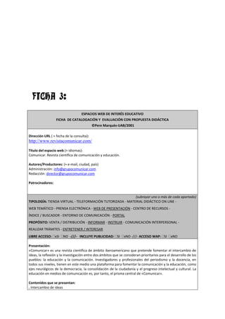 FICHA 3:
                                   ESPACIOS WEB DE INTERÉS EDUCATIVO
                  FICHA DE CATALOGACIÓN Y EVALUACIÓN CON PROPUESTA DIDÁCTICA
                                           ©Pere Marquès-UAB/2001

Dirección URL ( + fecha de la consulta):
http://www.revistacomunicar.com/

Título del espacio web (+ idiomas):
Comunicar. Revista científica de comunicación y educación.

Autores/Productores: (+ e-mail, ciudad, país)
Administración: info@grupocomunicar.com
Redacción: director@grupocomunicar.com

Patrocinadores:


                                                           (subrayar uno o más de cada apartado)
TIPOLOGÍA: TIENDA VIRTUAL - TELEFORMACIÓN TUTORIZADA - MATERIAL DIDÁCTICO ON LINE -
WEB TEMÁTICO - PRENSA ELECTRÓNICA - WEB DE PRESENTACIÓN - CENTRO DE RECURSOS -
ÍNDICE / BUSCADOR - ENTORNO DE COMUNICACIÓN - PORTAL
PROPÓSITO: VENTA / DISTRIBUCIÓN - INFORMAR - INSTRUIR - COMUNICACIÓN INTERPERSONAL -
REALIZAR TRÁMITES - ENTRETENER / INTERESAR
LIBRE ACCESO: xSI      NO -///- INCLUYE PUBLICIDAD: SI          xNO -///- ACCESO WAP: SI       xNO

Presentación:
«Comunicar» es una revista científica de ámbito iberoamericano que pretende fomentar el intercambio de
ideas, la reflexión y la investigación entre dos ámbitos que se consideran prioritarios para el desarrollo de los
pueblos: la educación y la comunicación. Investigadores y profesionales del periodismo y la docencia, en
todos sus niveles, tienen en este medio una plataforma para fomentar la comunicación y la educación, como
ejes neurálgicos de la democracia, la consolidación de la ciudadanía y el progreso intelectual y cultural. La
educación en medios de comunicación es, por tanto, el prisma central de «Comunicar».

Contenidos que se presentan:
. Intercambio de ideas
 