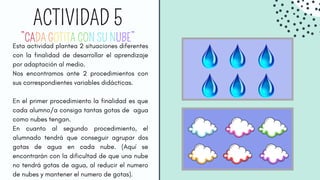 ACTIVIDAD 5
Esta actividad plantea 2 situaciones diferentes
con la finalidad de desarrollar el aprendizaje
por adaptación al medio.
Nos encontramos ante 2 procedimientos con
sus correspondientes variables didácticas.
En el primer procedimiento la finalidad es que
cada alumno/a consiga tantas gotas de agua
como nubes tengan.
En cuanto al segundo procedimiento, el
alumnado tendrá que conseguir agrupar dos
gotas de agua en cada nube. (Aquí se
encontrarán con la dificultad de que una nube
no tendrá gotas de agua, al reducir el numero
de nubes y mantener el numero de gotas).
ACTIVIDAD 5
”CADA GOTITA CON SU NUBE”
 