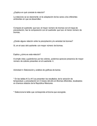 ¿Explica en qué consiste la relación?
La relaciona se ve claramente en la adaptación de los seres a los diferentes
ambientes en que se desarrollan.
Compara el cuadrante que tuvo el mayor número de biomas con el mapa de
precipitación, haz la comparación con el cuadrante que tuvo el menor número de
biomas.
¿Existe alguna relación entre la precipitación y la variedad de biomas?
Si, en el caso del cuadrante con mayor número de biomas.
Explica ¿cómo es esta relación?
A simple vista y guiándonos por los colores, podemos apreciar presencia de mayor
número de colores presentes en el cuadrante 4.
Actividad 4. Elaboración y análisis de gráficas de barras
* En las tablas # 2 a # 5 se presentan los resultados de la variación de
temperatura y precipitación en 4 meses del año en Biomas diferentes, localizados
en diversos estados de la República Mexicana.
* Selecciona la tabla que corresponda al bioma que escogiste.
 