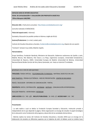 Javier Muñoz Olmo Análisis de tres webs sobre Educación y Sociedad UCLM 2º A
ESPACIOS WEB DE INTERÉS EDUCATIVO
FICHA DE CATALOGACIÓN Y EVALUACIÓN CON PROPUESTA DIDÁCTICA
©Pere Marquès-UAB/2001
Dirección URL (+ fecha de la consulta): http://www.sociedadyeducacion.org/
(consulta realizada el 29/03/2013)
Título del espacio web (+ idiomas):
Sociedad y Educación (es posible cambiar el idioma a inglés de EEUU)
Autores/Productores: (+ e-mail, ciudad, país)
Instituto de Estudios Educativos y Sociales, fundacion@sociedadyeducacion.org, dispone de una opción
“Contacto” siempre muy visible, Madrid, España.
Patrocinadores:
Grupo Santillana, Fundación Iberdrola, Ministerio de Educación, Gobiernos autónomos de Castilla y León,
Madrid, Murcia, Illes Baleares, País Vasco y La Rioja, organismos europeos, Universidad Complutense,
Universidad de Navarra, UNED, Universidad Europea de Madrid, Universidad de Bolonia, Universidad
Nacional Daniel Alcides Carrión de Perú, Banco Santander, etc. hasta un total de 57 entidades.
g(subrayar uno o más de cada apartado)
TIPOLOGÍA: TIENDA VIRTUAL - TELEFORMACIÓN TUTORIZADA - MATERIAL DIDÁCTICO ON LINE -
WEB TEMÁTICO - PRENSA ELECTRÓNICA - WEB DE PRESENTACIÓN - CENTRO DE RECURSOS -
ÍNDICE / BUSCADOR - ENTORNO DE COMUNICACIÓN - PORTAL
PROPÓSITO: VENTA / DISTRIBUCIÓN - INFORMAR - INSTRUIR - COMUNICACIÓN INTERPERSONAL -
REALIZAR TRÁMITES - ENTRETENER / INTERESAR
LIBRE ACCESO: X SI NO -///- INCLUYE PUBLICIDAD: SI X NO -///- ACCESO WAP: X SI NO
Presentación:
- La web explica a qué se dedica la Fundación Europea Sociedad y Educación, institución privada e
independiente de la que depende la página. Dicha organización se encarga de estudiar el papel estratégico
de la educación como fundamento del progreso y desarrollo de las sociedades democráticas.
- Además explica las tareas del Instituto de Estudios Educativos y Sociales (IEES) que se encarga de la
elaboración de estudios en diferentes aspectos con el objetivo de abrir el debate social en ámbito local,
 