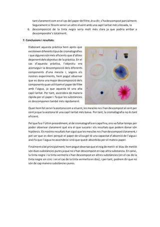 tant clarament com en el cas del paper de filtre, és a dir, s’ha descompost parcialment. 
Segurament si féssim servir un altre eluent amb una capil·laritat més elevada, la 
6. descomposició de la tinta negra seria molt més clara ja que podria arribar a 
descompondre’s totalment. 
7. Conclusions i resultats: 
Elaborant aquesta pràctica hem après que 
existeixen diferents tipus de cromatografies 
i que algunes són més eficients que d’altres 
depenent dels objectius de la pràctica. En el 
cas d’aquesta pràctica, l’objectiu era 
aconseguir la descomposició dels diferents 
components d’una mescla i, segons els 
nostres experiments, hem pogut observar 
que es dona una major descomposició dels 
components quan utilitzem el paper de filtre 
amb l’aigua, ja que aquesta té una alta 
capil·laritat. Per tant, ascendeix de manera 
ràpida per el paper i fa que les substàncies 
es descomponen també més ràpidament. 
Quan hem fet servir la acetona com a eluent, les mescles no s’han descompost al cent per 
cent ja que la acetona té una capil·laritat més baixa. Per tant, la cromatografia no és tant 
eficient. 
Pel que fa a l’últim procediment, el de cromatografia en capa fina, ens va faltar temps per 
poder observar clarament què era el que succeïa i els resultats que podem donar són 
hipòtesis. Els nostres resultats han sigut que les mescles no s’han descompost clarament, i 
pot ser que es doni perquè el paper de silica gel té una capacitat d’absorció de l’aigua i 
això fa que l’aigua no ascendeixi sinó que quedi absorbida per el mateix paper. 
Finalment o bé principalment, hem pogut observar que el roig de metil i el blau de metilè 
són dues substàncies pures ja que no s’han descompost en cap altra substancia. En canvi, 
la tinta negra i la tinta vermella s’han descompost en altres substàncies (en el cas de la 
tinta negre en cinc i en el cas de la tinta vermella en dos), i per tant, podrem dir que no 
són de cap manera substàncies pures. 
