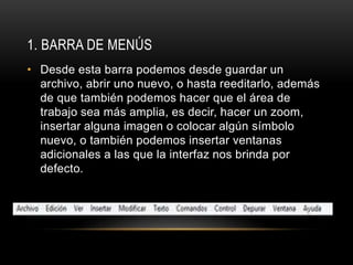 1. BARRA DE MENÚS
• Desde esta barra podemos desde guardar un
archivo, abrir uno nuevo, o hasta reeditarlo, además
de que también podemos hacer que el área de
trabajo sea más amplia, es decir, hacer un zoom,
insertar alguna imagen o colocar algún símbolo
nuevo, o también podemos insertar ventanas
adicionales a las que la interfaz nos brinda por
defecto.
 