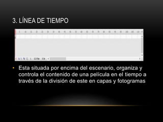 3. LÍNEA DE TIEMPO
• Esta situada por encima del escenario, organiza y
controla el contenido de una película en el tiempo a
través de la división de este en capas y fotogramas
 