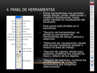 4. PANEL DE HERRAMIENTAS
• Estas herramientas nos permiten
desde dibujar, pintar, seleccionar y
modificar ilustraciones, hasta
poder cambiar la visualización del
escenario.
• Este panel está dividido en 4
secciones:
• *Sección de herramientas: es
donde se encuentran las
herramientas de dibujo, pintura y
selección.
• *Selección de visualización: desde
esta sección podemos ampliar o
reducir el área de trabajo.
• *Sección de colores: desde aquí
podemos modificar los colores de
trazo y relleno de los objetos.
• *Sección de opciones: contiene los
modificadores de cualquier
herramienta que tengamos
seleccionada.
 