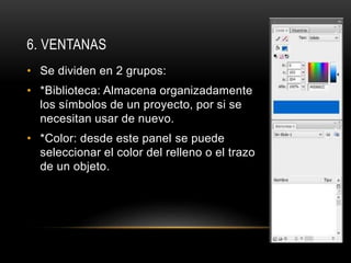6. VENTANAS
• Se dividen en 2 grupos:
• *Biblioteca: Almacena organizadamente
los símbolos de un proyecto, por si se
necesitan usar de nuevo.
• *Color: desde este panel se puede
seleccionar el color del relleno o el trazo
de un objeto.
 