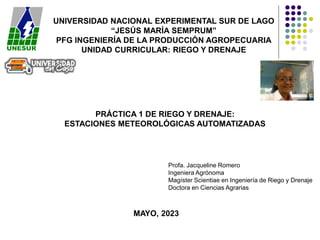 UNIVERSIDAD NACIONAL EXPERIMENTAL SUR DE LAGO
“JESÚS MARÍA SEMPRUM”
PFG INGENIERÍA DE LA PRODUCCIÓN AGROPECUARIA
UNIDAD CURRICULAR: RIEGO Y DRENAJE
PRÁCTICA 1 DE RIEGO Y DRENAJE:
ESTACIONES METEOROLÓGICAS AUTOMATIZADAS
MAYO, 2023
Profa. Jacqueline Romero
Ingeniera Agrónoma
Magíster Scientiae en Ingeniería de Riego y Drenaje
Doctora en Ciencias Agrarias
 