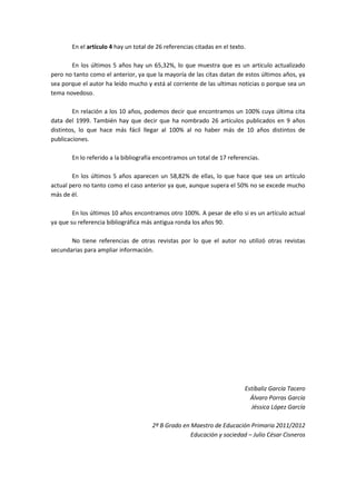 En el artículo 4 hay un total de 26 referencias citadas en el texto.

       En los últimos 5 años hay un 65,32%, lo que muestra que es un articulo actualizado
pero no tanto como el anterior, ya que la mayoría de las citas datan de estos últimos años, ya
sea porque el autor ha leído mucho y está al corriente de las ultimas noticias o porque sea un
tema novedoso.

        En relación a los 10 años, podemos decir que encontramos un 100% cuya última cita
data del 1999. También hay que decir que ha nombrado 26 artículos publicados en 9 años
distintos, lo que hace más fácil llegar al 100% al no haber más de 10 años distintos de
publicaciones.

       En lo referido a la bibliografía encontramos un total de 17 referencias.

        En los últimos 5 años aparecen un 58,82% de ellas, lo que hace que sea un artículo
actual pero no tanto como el caso anterior ya que, aunque supera el 50% no se excede mucho
más de él.

        En los últimos 10 años encontramos otro 100%. A pesar de ello si es un artículo actual
ya que su referencia bibliográfica más antigua ronda los años 90.

       No tiene referencias de otras revistas por lo que el autor no utilizó otras revistas
secundarias para ampliar información.




                                                                          Estíbaliz García Tacero
                                                                            Álvaro Porras García
                                                                            Jéssica López García

                                      2º B Grado en Maestro de Educación Primaria 2011/2012
                                                    Educación y sociedad – Julio César Cisneros
 