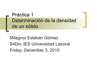 Práctica 1 Determinación de la densidad de un sólido Milagros Esteban Gómez S4Div. IES Universidad Laboral Friday, December 3, 2010 