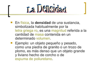 En  física , la  densidad  de una sustancia, simbolizada habitualmente por la  letra griega   ro , es una  magnitud  referida a la cantidad de  masa  contenida en un determinado  volumen . Ejemplo: un objeto pequeño y pesado, como una piedra de granito o un trozo de plomo, es más denso que un objeto grande y liviano hecho de corcho o de  espuma de poliuretano . La Densidad 