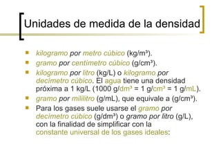 Unidades de medida de la densidad kilogramo  por  metro cúbico  (kg/m³).  gramo  por  centímetro cúbico  (g/cm³).  kilogramo  por  litro  (kg/L) o  kilogramo  por  decímetro cúbico . El  agua  tiene una densidad próxima a 1 kg/L (1000 g/ dm³  = 1 g/ cm³  = 1 g/ mL ).  gramo  por  mililitro  (g/mL), que equivale a (g/cm³).  Para los gases suele usarse el  gramo  por  decímetro cúbico  (g/dm³) o  gramo por litro  (g/L), con la finalidad de simplificar con la  constante universal de los gases ideales :  