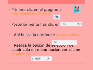 • Primero clic en el programa
MACROMEDIA FLASH
• Posteriormente has clic en File
• Ahí busca la opción de nuevo archivo
• Realiza la opción de selección de
cuadricula en menú opción ver clic en
cuadricula