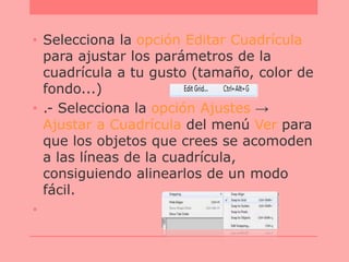 • Selecciona la opción Editar Cuadrícula
para ajustar los parámetros de la
cuadrícula a tu gusto (tamaño, color de
fondo...)
• .- Selecciona la opción Ajustes →
Ajustar a Cuadrícula del menú Ver para
que los objetos que crees se acomoden
a las líneas de la cuadrícula,
consiguiendo alinearlos de un modo
fácil.
•