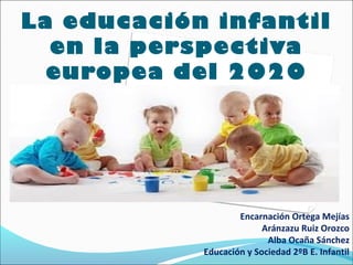 La educación infantil
  en la perspectiva
  europea del 2020




                    Encarnación Ortega Mejías
                          Aránzazu Ruiz Orozco
                           Alba Ocaña Sánchez
            Educación y Sociedad 2ºB E. Infantil
 