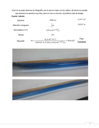 11
Casi no se pudo observar en fotografía, por lo que es mejor ver los videos, de hecho es posible
que tampoco se aprecie muy bien, pero en vivo si ocurrió y el profesor esta de testigo.
Cuarto intento
Volumen 1000 𝑚𝑙 1𝑥10−3 𝑚3
Diámetro manguera
1
2
𝑖𝑛 0.0127 𝑚
Viscosidad a 21℃ 1.011𝑥10−6 𝑚2
𝑠⁄
Tiempo 10 𝑠
Reynolds 𝑅𝑒 =
4( 1𝑥10−3 𝑚3 )
𝜋(0.0127 𝑚 )( 10𝑠)( 1.011𝑥10−6 𝑚2
𝑠⁄ )
= 9916.427
Flujo:
Turbulento
 