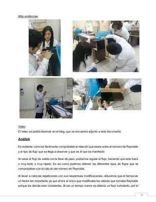 16
Más evidencias
Video
El video se podrá observar en el blog, que se encuentra adjunto a este documento.
Análisis
Es evidente como es fácilmente comprobable la relación que existe entre el número de Reynolds
y el tipo de flujo que se llega a observar y que es el que se manifestó.
Al variar el flujo de salida con la llave de paso, podíamos regular el flujo, haciendo que este fuera
o muy lento o muy rápido. Es así como pudimos obtener los diferentes tipos de flujos que se
comprobaban con el cálculo del número de Reynolds.
Al llevar a cabo las repeticiones con sus respectivas modificaciones, obtuvimos que el tiempo es
un factor tan importante ya que él era el único que modificaba los valores que tomaba Reynolds
porque los demás eran constantes. Al ser un tiempo menor se obtenía un flujo turbulento, por lo
 