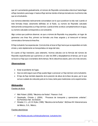 17
que al ir aumentando gradualmente, el número de Reynolds comenzaba a disminuir hasta llegar
al flujo transitorio para luego ir hasta el flujo laminar donde el tiempo tomado era muchísimo más
que en el turbulento.
Los números obtenidos teóricamente concordaban con lo que sucedía en la vida real: cuando el
tinte formaba líneas claramente definidas en el fluido, su número de Reynolds calculado
teóricamente correspondía a un flujo laminar; cuando el tinte se diluía completamente en el agua,
su número calculado correspondía a uno turbulento.
Algo curioso que pudimos observar, es que a número de Reynolds muy pequeños, en lugar de
generarse una línea fina, primero se formaba una línea angosta y al transcurrir el tiempo
comenzaba a formarse la línea fina.
El flujo turbulento fue espectacular. Comola tinta al tocar el flujo hacía que se expandiera en todo
el tubo y esto rápidamente se transportaba a lo largo del tubo.
En cuanto al flujo transitorio, para obtenerlo, hicimos cálculos con la fórmula del número de
Reynolds especificando que queríamos un valor de 2500 y despejábamos el tiempo, por lo que
se buscó un flujo que si se tardara dicho tiempo. No lo obtuvimos exacto, pero si lo más cercano.
Observaciones
 Estar al pendiente de fugas.
 Que se esté seguro que el flujo pueda llegar a provocar un flujo laminar como turbulento.
 El tipo de flujo también dependía de la posición de altura de la llave de paso, por lo que
se tuvo cuidado de colocarla justo en la mesa, tanto para mediciones como experimentos.
Bibliografías
Fuentes de libros
 Mott Robert. (2006). “Mecánica de fluidos”. Pearson. 6 ed.
 Geankoplis, Christie J. (2004). “Procesos de transporte y operaciones unitarias”.
Ed.Perentice Hall. 3ra Edición.
 Streeter, V. L. y E. B. Wylie. (1988). “Mecánica de los fluidos”. McGraw-Hil / Interamericana
de México, S.A., México.
Fuentes electrónicas
 http://fluidos.eia.edu.co/hidraulica/laminar_turbulento.htm
 