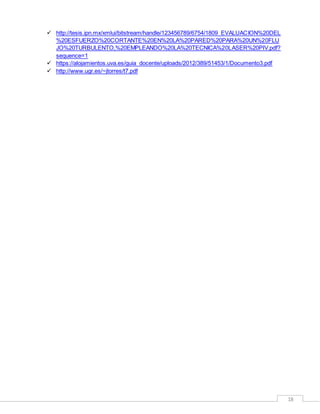 18
 http://tesis.ipn.mx/xmlui/bitstream/handle/123456789/6754/1809_EVALUACION%20DEL
%20ESFUERZO%20CORTANTE%20EN%20LA%20PARED%20PARA%20UN%20FLU
JO%20TURBULENTO,%20EMPLEANDO%20LA%20TECNICA%20LASER%20PIV.pdf?
sequence=1
 https://alojamientos.uva.es/guia_docente/uploads/2012/389/51453/1/Documento3.pdf
 http://www.ugr.es/~jtorres/t7.pdf
 