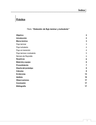 1
Índice
Práctica
Título: “Detección de flujo laminar y turbulento”
Objetivo 2
Introducción 2
Marco teórico 3
Flujo laminar 3
Flujo turbulento 4
Flujo en transición 4
Flujo laminar o turbulento 5
Número de Reynolds 5
Reactivos 6
Material y equipo 6
Procedimiento 7
Diseño del prototipo 8
Cálculos 8
Evidencias 13
Análisis 16
Observaciones 17
Conclusión 17
Bibliografía 17
 
