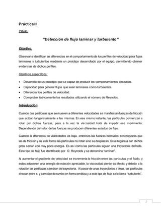 2
Práctica III
Título:
“Detección de flujo laminar y turbulento”
Objetivo:
Observar e identificar las diferencias en el comportamiento de los perfiles de velocidad para flujos
laminares y turbulentos mediante un prototipo desarrollado por el equipo, permitiendo obtener
evidencias de dichos perfiles.
Objetivos específicos:
 Desarrollo de un prototipo que se capaz de producir los comportamientos deseados.
 Capacidad para generar flujos que sean laminares como turbulentos.
 Diferenciar los perfiles de velocidad.
 Comprobar teóricamente los resultados utilizando el número de Reynolds.
Introducción
Cuando dos partículas que se mueven a diferentes velocidades se manifiestan fuerzas de fricción
que actúan tangencialmente a las mismas. En ese mismo instante, las partículas comienzan a
rotar por dichas fuerzas, pero a la vez la viscosidad trata de impedir ese movimiento.
Dependiendo del valor de las fuerzas se producen diferentes estados de flujo.
Cuando la diferencia de velocidades es baja, entonces las fuerzas inerciales son mayores que
las de fricción y de esta forma las partículas no rotan sino sedesplazan. Si se llegara a dar dichos
giros serían con muy poca energía. Es así como las partículas siguen una trayectoria definida.
Este tipo de flujo fue identificado por O. Reynolds y se denomina “laminar”.
Al aumentar el gradiente de velocidad se incrementa la fricción entre las partículas y el fluido, y
estas adquieren una energía de rotación apreciable, la viscosidad pierde su efecto, y debido a la
rotación las partículas cambian de trayectoria. Al pasar de unas trayectorias a otras, las partículas
chocanentre sí y cambian de rumbo en formaerrática y a este tipo de flujo sele llama “turbulento”.
 