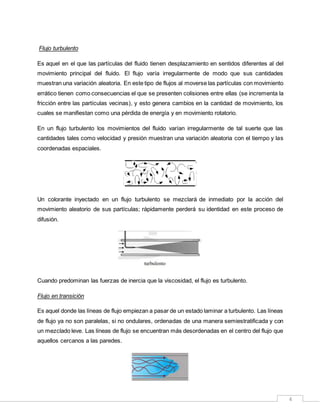 4
Flujo turbulento
Es aquel en el que las partículas del fluido tienen desplazamiento en sentidos diferentes al del
movimiento principal del fluido. El flujo varía irregularmente de modo que sus cantidades
muestran una variación aleatoria. En este tipo de flujos al moverse las partículas con movimiento
errático tienen como consecuencias el que se presenten colisiones entre ellas (se incrementa la
fricción entre las partículas vecinas), y esto genera cambios en la cantidad de movimiento, los
cuales se manifiestan como una pérdida de energía y en movimiento rotatorio.
En un flujo turbulento los movimientos del fluido varían irregularmente de tal suerte que las
cantidades tales como velocidad y presión muestran una variación aleatoria con el tiempo y las
coordenadas espaciales.
Un colorante inyectado en un flujo turbulento se mezclará de inmediato por la acción del
movimiento aleatorio de sus partículas; rápidamente perderá su identidad en este proceso de
difusión.
Cuando predominan las fuerzas de inercia que la viscosidad, el flujo es turbulento.
Flujo en transición
Es aquel donde las líneas de flujo empiezan a pasar de un estado laminar a turbulento. Las líneas
de flujo ya no son paralelas, si no ondulares, ordenadas de una manera semiestratificada y con
un mezclado leve. Las líneas de flujo se encuentran más desordenadas en el centro del flujo que
aquellos cercanos a las paredes.
 
