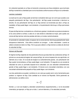 5
Un colorante inyectado en un flujo en transición conservara una línea ondulatoria que al principio
del flujo mantendrá su identidad pero se ira mezclando conformeavance el flujo en el contenedor.
Laminar o turbulento
La razón por la cual un flujo puede ser laminar o turbulento tiene que ver con lo que sucede a una
pequeña perturbación del flujo. Una perturbación del flujo puede incrementar o disminuir su
tamaño. Si una perturbación del flujo en un flujo laminar se incrementa (es decir, el flujo es
inestable), el flujo puede llegar a ser turbulento; si la perturbación disminuye, el flujo permanece
laminar.
El paso de flujo laminar a turbulento es un fenómeno gradual, inicialmente se produce turbulencia
en la zona central si se lleva a cabo en un tubo donde la velocidad es mayor, pero queda una
corona de flujo laminar entre las paredes del tubo y el núcleo central turbulento.
Al aumentar la velocidad media, el espesor de la corona laminar disminuye gradualmente hasta
desaparecer totalmente. Esta última condición se consigue a altas velocidades cuando se
obtiene turbulencia total en el flujo. Por lo que para obtener un flujo laminar se debe de disminuir
la velocidad de flujo.
Número de Reynolds
El régimen de flujo depende de tres parámetros físicos que describen las condiciones de flujo. El
primero es una escala de longitud del campo de flujo, tal como el espesor de una caja límite o el
diámetro de un tubo. Si la escala de longitud es suficientemente grande, una perturbación del
flujo puede incrementarse y el flujo puede llegar a ser turbulento. El segundo es una escala de
velocidad tal como un promedio espacial de la velocidad; con una velocidad suficientemente
grande el flujo puede llegar a ser turbulento. El tercero es la viscosidad cinemática; con una
viscosidad suficientemente pequeña el flujo puede llegar a ser turbulento.
Los tres parámetros se pueden combinar en uno solo que puede servir como herramienta para
predecir un régimen de flujo. Esta cantidad es el número de Reynolds. Dicho parámetro es
adimensional y se define como:
𝑅𝑒 =
v𝐿
𝜈
Donde L y v son una longitud y velocidad características, respectivamente, y 𝜈 es la viscosidad
cinematica; por ejemplo, un flujo por un tubo, L sería el diámetro y V la velocidad promedio.
 